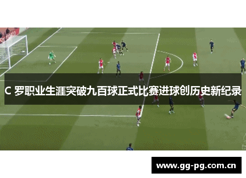 C 罗职业生涯突破九百球正式比赛进球创历史新纪录