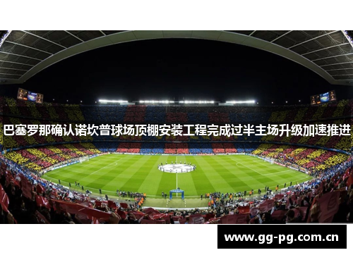 巴塞罗那确认诺坎普球场顶棚安装工程完成过半主场升级加速推进